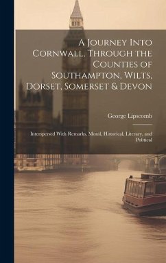 A Journey Into Cornwall, Through the Counties of Southampton, Wilts, Dorset, Somerset & Devon: Interspersed With Remarks, Moral, Historical, Literary, - Lipscomb, George