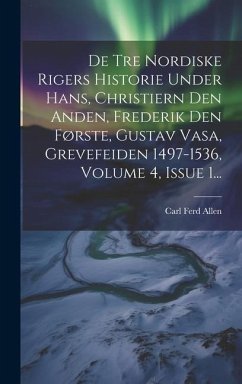 De Tre Nordiske Rigers Historie Under Hans, Christiern Den Anden, Frederik Den Første, Gustav Vasa, Grevefeiden 1497-1536, Volume 4, Issue 1... - Allen, Carl Ferd