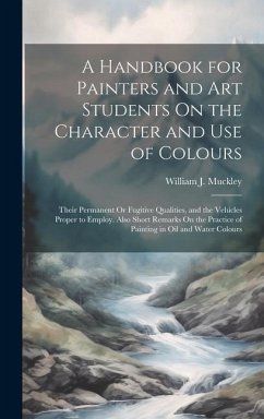 A Handbook for Painters and Art Students On the Character and Use of Colours: Their Permanent Or Fugitive Qualities, and the Vehicles Proper to Employ - Muckley, William J.