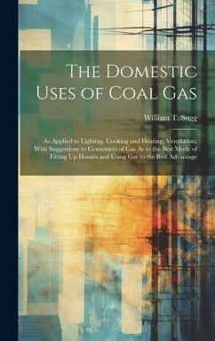 The Domestic Uses of Coal Gas: As Applied to Lighting, Cooking and Heating, Ventilation; With Suggestions to Consumers of Gas As to the Best Mode of - Sugg, William T.