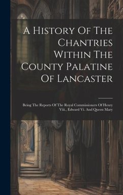 A History Of The Chantries Within The County Palatine Of Lancaster: Being The Reports Of The Royal Commissioners Of Henry Viii., Edward Vi. And Queen - Anonymous