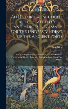 An Historical Account of the Heathen Gods and Heroes, Necessary for the Understanding of the Ancient Poets: Being an Improvement of Whatever Has Been - King, William