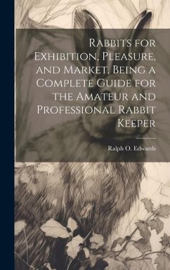 Rabbits for Exhibition, Pleasure, and Market, Being a Complete Guide for the Amateur and Professional Rabbit Keeper - Edwards, Ralph O.