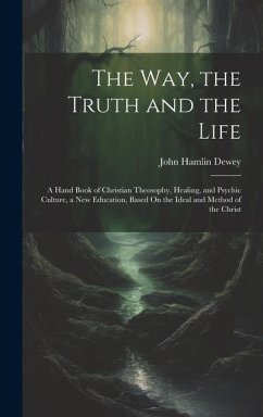 The Way, the Truth and the Life: A Hand Book of Christian Theosophy, Healing, and Psychic Culture, a New Education, Based On the Ideal and Method of t - Dewey, John Hamlin