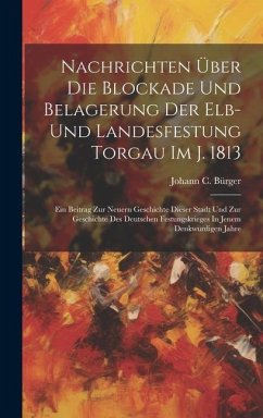 Nachrichten Über Die Blockade Und Belagerung Der Elb- Und Landesfestung Torgau Im J. 1813: Ein Beitrag Zur Neuern Geschichte Dieser Stadt Und Zur Gesc - Bürger, Johann C.