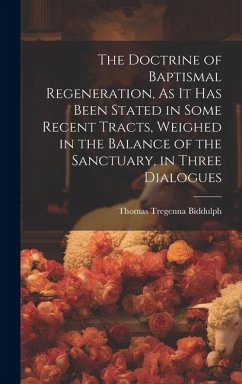 The Doctrine of Baptismal Regeneration, As It Has Been Stated in Some Recent Tracts, Weighed in the Balance of the Sanctuary, in Three Dialogues - Biddulph, Thomas Tregenna