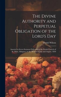 The Divine Authority and Perpetual Obligation of the Lord's Day: Asserted in Seven Sermons Delivered at the Parish Church of St. Mary, Islington, in t - Wilson, Daniel