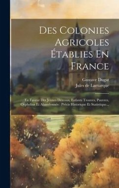 Des Colonies Agricoles Établies En France: En Faveur Des Jeunes Détenus, Enfants Trouves, Pauvres, Orphelins Et Abandonnés: Précis Historique Et Stati - Lamarque, Jules de; Dugat, Gustave