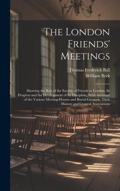 The London Friends' Meetings: Showing the Rise of the Society of Friends in London, Its Progress and the Development of Its Discipline, With Account - Ball, Thomas Frederick; Beck, William