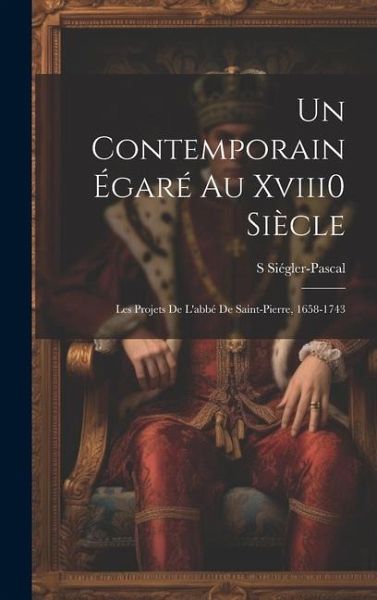 Un Contemporain Égaré Au Xviii0 Siècle: Les Projets De L'abbé De Saint-Pierre, 1658-1743