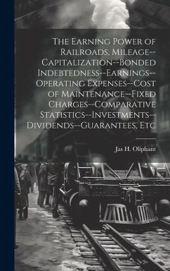 The Earning Power of Railroads, Mileage--Capitalization--Bonded Indebtedness--Earnings--Operating Expenses--Cost of Maintenance--Fixed Charges--Compar - Oliphant, Jas H.