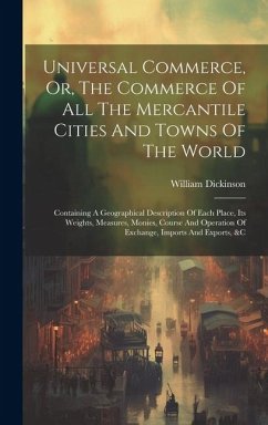 Universal Commerce, Or, The Commerce Of All The Mercantile Cities And Towns Of The World: Containing A Geographical Description Of Each Place, Its Wei - Dickinson, William