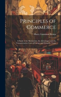 Principles of Commerce: A Study of the Mechanism, the Advantages, and the Transportation Costs of Foreign and Domestic Trade - Brown, Harry Gunnison