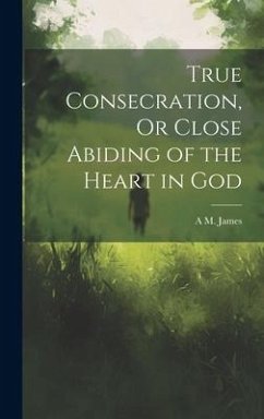 True Consecration, Or Close Abiding of the Heart in God - James, A. M.