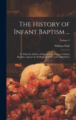 The History of Infant Baptism ...: To Which Is Added a Defence of the History of Infant Baptism, Against the Reflections of Mr. Gale and Others; Volum - Wall, William