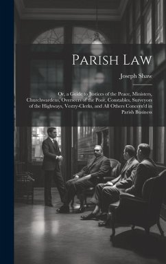 Parish Law: Or, a Guide to Justices of the Peace, Ministers, Churchwardens, Overseers of the Poor, Constables, Surveyors of the Hi - Shaw, Joseph