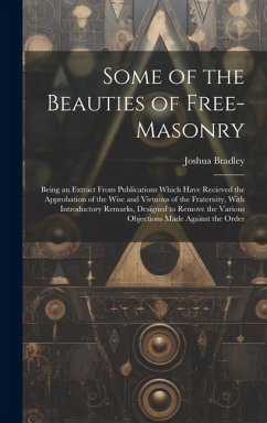 Some of the Beauties of Free-Masonry: Being an Extract From Publications Which Have Recieved the Approbation of the Wise and Virtuous of the Fraternit - Bradley, Joshua