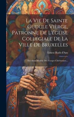 La Vie De Sainte Gudule Vièrge, Patronne De L'église Collégiale De La Ville De Bruxelles: Excellent Modèle Des Vierges Chrétiennes... - D'Ans, Ernest Ruth