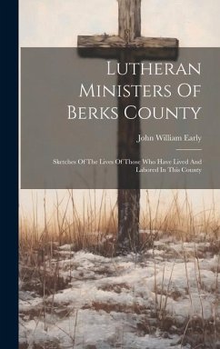 Lutheran Ministers Of Berks County: Sketches Of The Lives Of Those Who Have Lived And Labored In This County - Early, John William