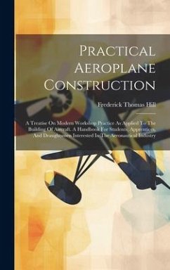 Practical Aeroplane Construction: A Treatise On Modern Workshop Practice As Applied To The Building Of Aircraft. A Handbook For Students, Apprentices, - Hill, Frederick Thomas