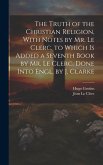 The Truth of the Christian Religion, With Notes by Mr. Le Clerc. to Which Is Added a Seventh Book by Mr. Le Clerc. Done Into Engl. by J. Clarke