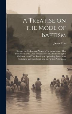 A Treatise on the Mode of Baptism: Showing the Unfounded Nature of the Assumption, That Immersion is the Only Proper Mode of Administering the Ordinan - Kerr, James