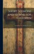 Short Sermons and Hymns for Children:... - Bild 1
