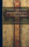 Short Sermons and Hymns for Children: Arranged for Every Sunday in the Year