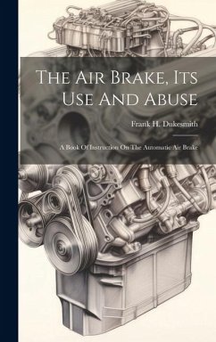 The Air Brake, Its Use And Abuse: A Book Of Instruction On The Automatic Air Brake - Dukesmith, Frank H.