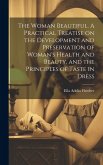 The Woman Beautiful. A Practical Treatise on the Development and Preservation of Woman's Health and Beauty, and the Principles of Taste in Dress