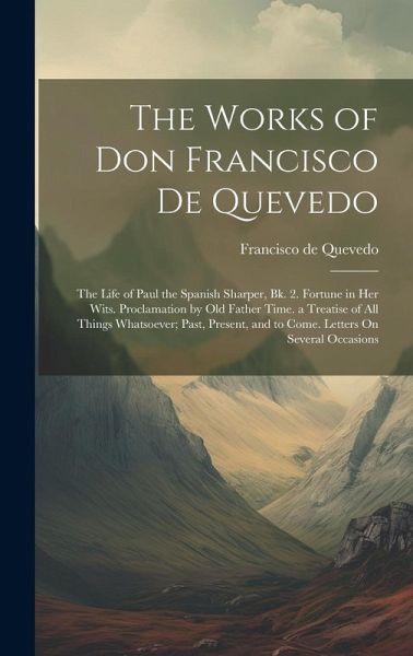 The Works of Don Francisco De Quevedo: The Life of Paul the Spanish Sharper, Bk. 2. Fortune in Her Wits. Proclamation by Old Father Time. a Treatise o The Works of Don Francisco De Quevedo: The Life of Paul the Spanish Sharper, Bk. 2. Fortune in Her Wits. Proclamation by Old Father Time. a Treatise o