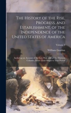 The History of the Rise, Progress, and Establishment, of the Independence of the United States of America: Including an Account of the Late War; and o - Gordon, William