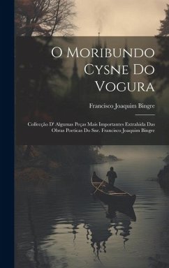 O Moribundo Cysne Do Vogura: Collecção D' Algumas Peças Mais Importantes Extrahida Das Obras Poeticas Do Snr. Francisco Joaquim Bingre - Bingre, Francisco Joaquim