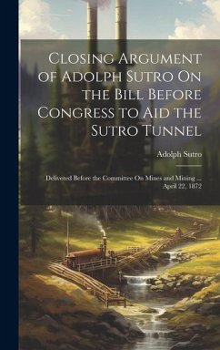 Closing Argument of Adolph Sutro On the Bill Before Congress to Aid the Sutro Tunnel: Delivered Before the Committee On Mines and Mining ... April 22, - Sutro, Adolph
