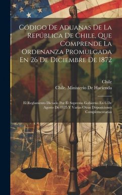 Código De Aduanas De La República De Chile, Que Comprende La Ordenanza Promulgada En 26 De Diciembre De 1872: El Reglamento Dictado Por El Supremo Gob