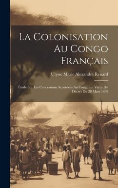 La Colonisation Au Congo Français: Étude Sur Les Concessions Accordées Au Congo En Vertu Du Décret Du 28 Mars 1899 - Renard, Ulysse Marie Alexandre