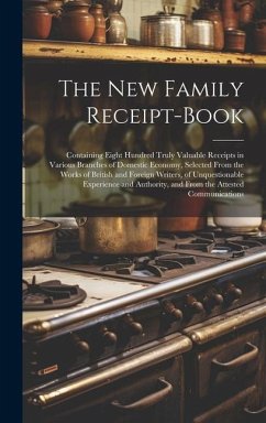 The New Family Receipt-Book: Containing Eight Hundred Truly Valuable Receipts in Various Branches of Domestic Economy, Selected From the Works of B - Anonymous