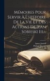 Mémoires Pour Servir À L'histoire De La Vie Et Des Actions De Jean Sobieski Iii....