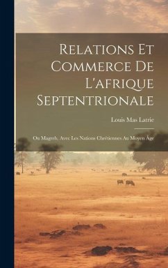 Relations Et Commerce De L'afrique Septentrionale: Ou Magreb, Avec Les Nations Chrétiennes Au Moyen Âge - Latrie, Louis Mas