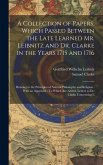 A Collection of Papers, Which Passed Between the Late Learned Mr. Leibnitz and Dr. Clarke in the Years 1715 and 1716: Relating to the Principles of Na