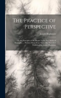 The Practice of Perspective: On the Principles of Dr. Brook Taylor: In a Series of Examples, ... Written Many Years Since, But Now First Published, - Highmore, Joseph