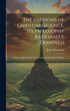 The Illusions of Christian Science, Its Philosophy Rationally Examined: With an Appendix On Swedenborg and the Mental Healers - Whitehead, John
