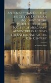 An Elizabethan Guild of the City of Exeter, an Account of the Proceeding of the Society of Merchant Adventurers, During the Latter Half of the 16th Ce