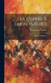 La Guerre À Dijon, 1870-1871: Relation Militaire...