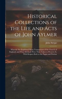 Historical Collections of the Life and Acts of John Aylmer: Wherein Are Explained Many Transactions of the Church of England; and What Methods Were Th - Strype, John