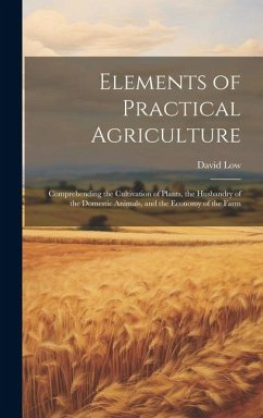 Elements of Practical Agriculture: Comprehending the Cultivation of Plants, the Husbandry of the Domestic Animals, and the Economy of the Farm - Low, David
