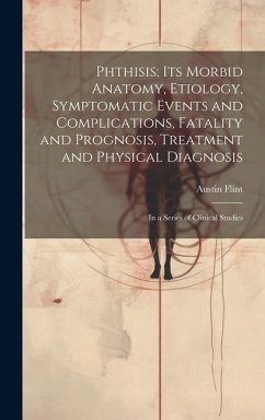 Phthisis; Its Morbid Anatomy, Etiology, Symptomatic Events and Complications, Fatality and Prognosis, Treatment and Physical Diagnosis: In a Series of - Flint, Austin