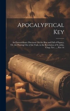 Apocalyptical Key: An Extraordinary Discourse On the Rise and Fall of Papacy; Or, the Pouring Out of the Vials, in the Revelation of St. - Anonymous