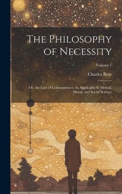The Philosophy of Necessity: Or, the Law of Consequences; As Applicable to Mental, Moral, and Social Science; Volume 1 - Bray, Charles