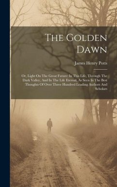 The Golden Dawn: Or, Light On The Great Future: In This Life, Through The Dark Valley, And In The Life Eternal, As Seen In The Best Tho - Potts, James Henry